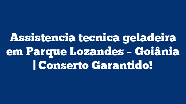 Assistencia tecnica geladeira em Parque Lozandes – Goiânia | Conserto Garantido!