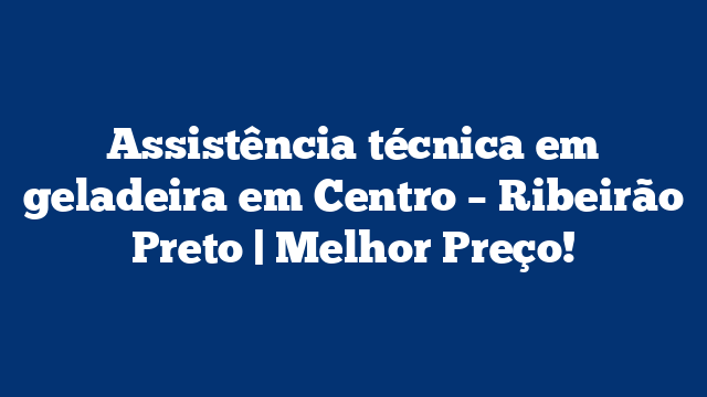 Assistência técnica em geladeira em Centro – Ribeirão Preto | Melhor Preço!