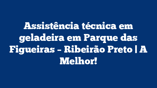 Assistência técnica em geladeira em Parque das Figueiras – Ribeirão Preto | A Melhor!
