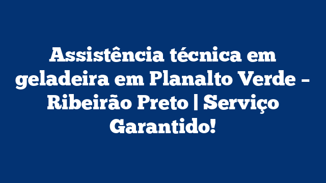 Assistência técnica em geladeira em Planalto Verde – Ribeirão Preto | Serviço Garantido!