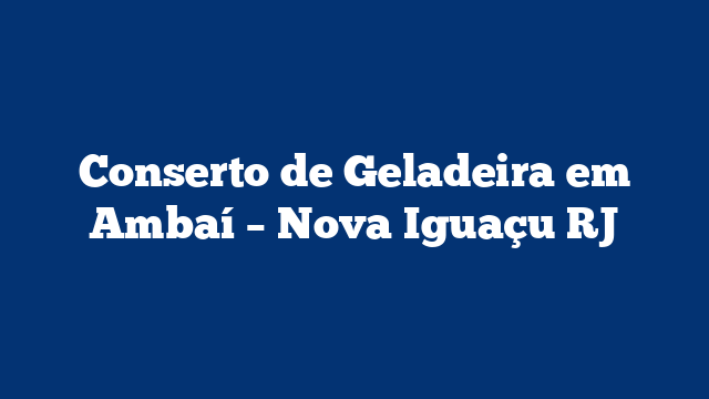 Conserto de Geladeira em Ambaí – Nova Iguaçu RJ