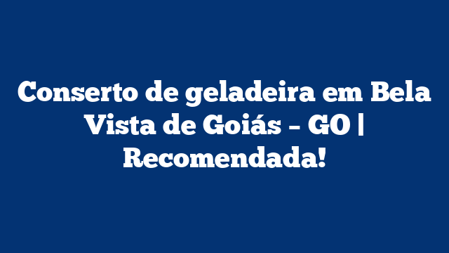 Conserto de geladeira em Bela Vista de Goiás – GO | Recomendada!