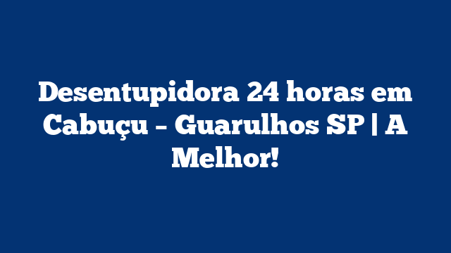 Desentupidora 24 horas em Cabuçu – Guarulhos SP | A Melhor!