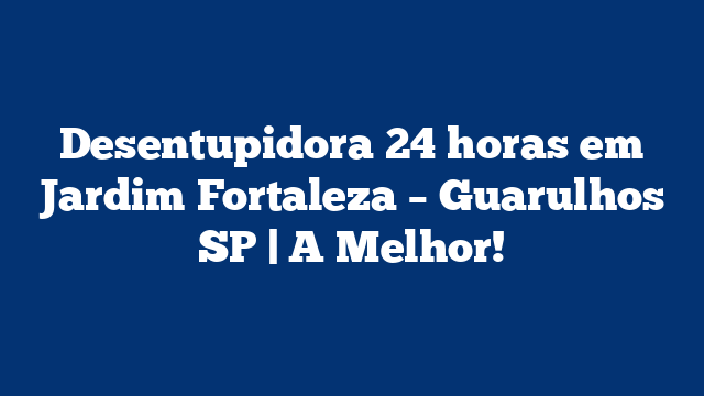 Desentupidora 24 horas em Jardim Fortaleza – Guarulhos SP | A Melhor!