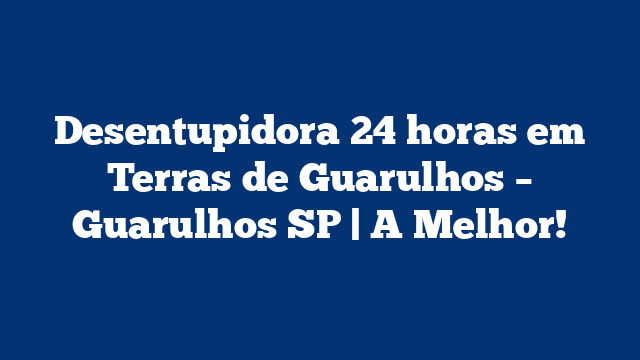 Desentupidora 24 horas em Terras de Guarulhos – Guarulhos SP | A Melhor!