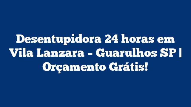 Desentupidora 24 horas em Vila Lanzara – Guarulhos SP | Orçamento Grátis!