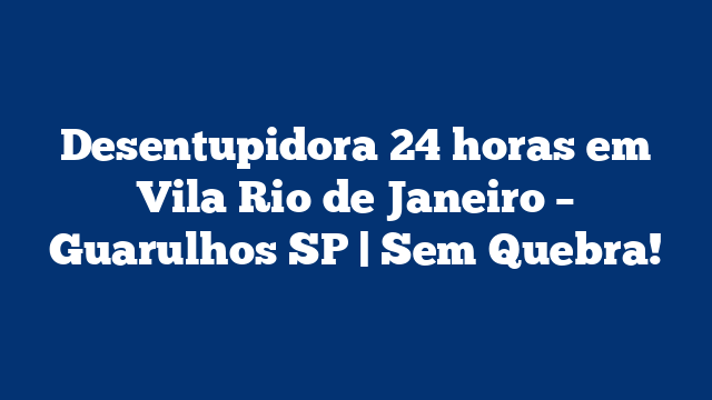Desentupidora 24 horas em Vila Rio de Janeiro – Guarulhos SP | Sem Quebra!