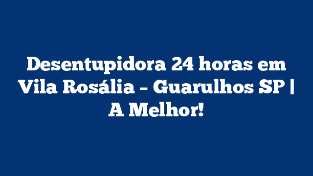 Desentupidora 24 horas em Vila Rosália – Guarulhos SP | A Melhor!