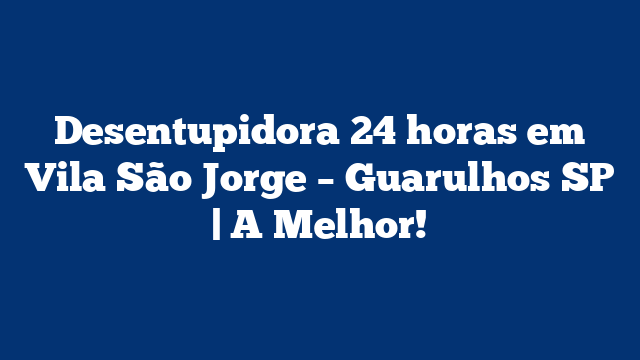 Desentupidora 24 horas em Vila São Jorge – Guarulhos SP | A Melhor!