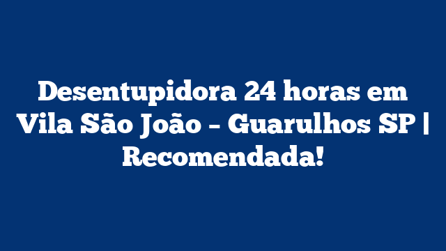 Desentupidora 24 horas em Vila São João – Guarulhos SP | Recomendada!