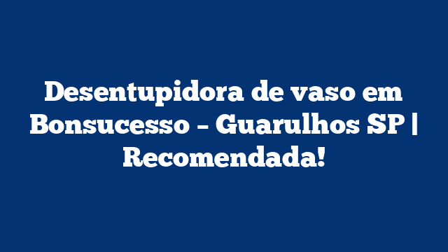 Desentupidora de vaso em Bonsucesso – Guarulhos SP | Recomendada!