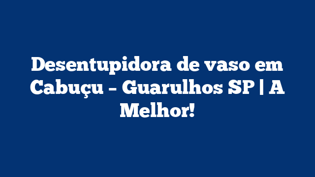 Desentupidora de vaso em Cabuçu – Guarulhos SP | A Melhor!