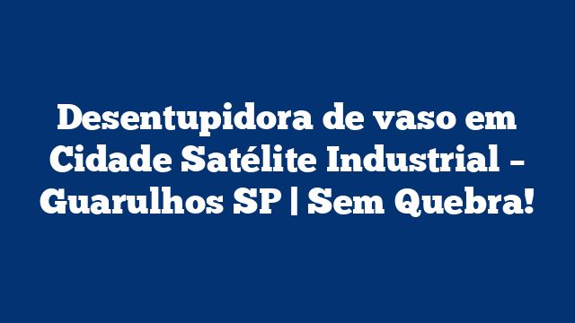 Desentupidora de vaso em Cidade Satélite Industrial – Guarulhos SP | Sem Quebra!