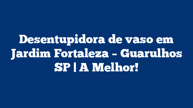 Desentupidora de vaso em Jardim Fortaleza – Guarulhos SP | A Melhor!