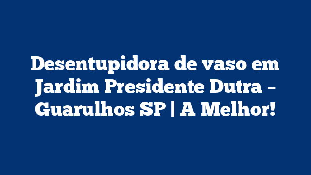 Desentupidora de vaso em Jardim Presidente Dutra – Guarulhos SP | A Melhor!