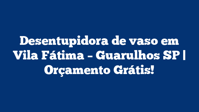 Desentupidora de vaso em Vila Fátima – Guarulhos SP | Orçamento Grátis!