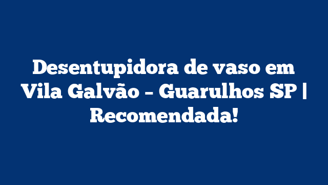 Desentupidora de vaso em Vila Galvão – Guarulhos SP | Recomendada!