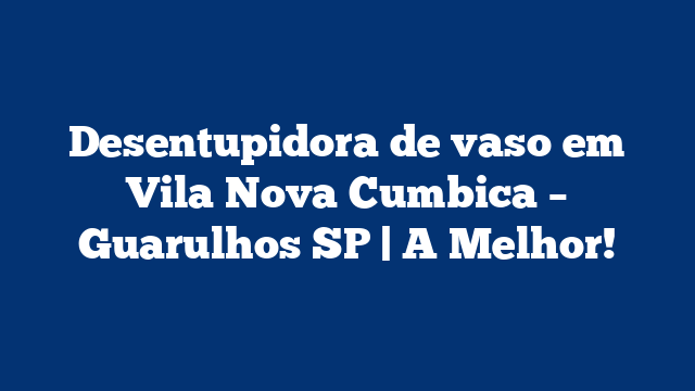 Desentupidora de vaso em Vila Nova Cumbica – Guarulhos SP | A Melhor!