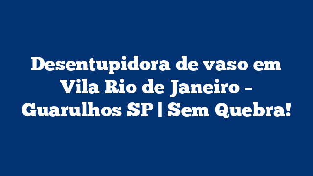 Desentupidora de vaso em Vila Rio de Janeiro – Guarulhos SP | Sem Quebra!
