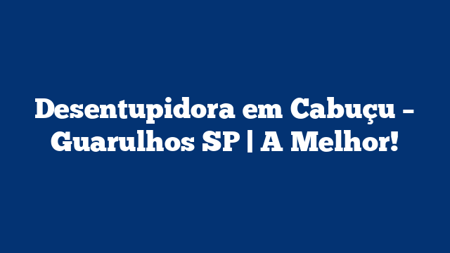 Desentupidora em Cabuçu – Guarulhos SP | A Melhor!