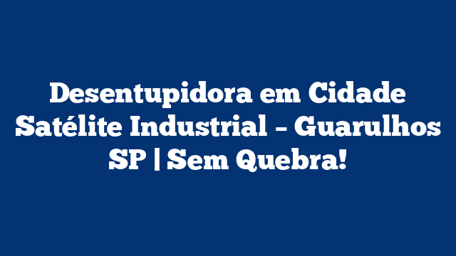 Desentupidora em Cidade Satélite Industrial – Guarulhos SP | Sem Quebra!