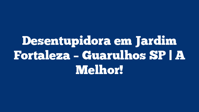 Desentupidora em Jardim Fortaleza – Guarulhos SP | A Melhor!