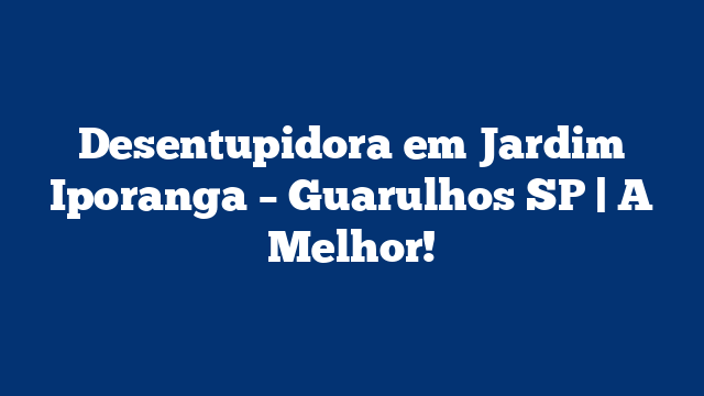 Desentupidora em Jardim Iporanga – Guarulhos SP | A Melhor!