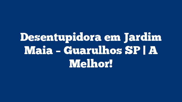 Desentupidora em Jardim Maia – Guarulhos SP | A Melhor!