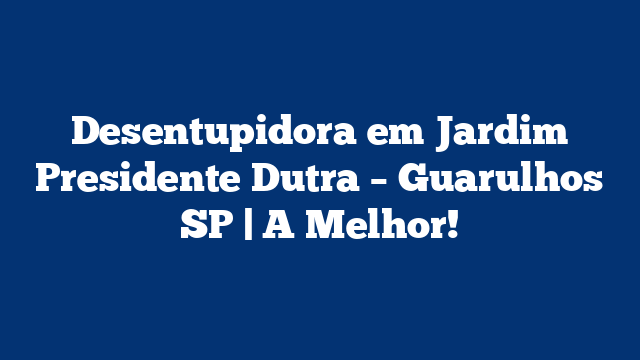 Desentupidora em Jardim Presidente Dutra – Guarulhos SP | A Melhor!