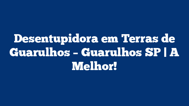 Desentupidora em Terras de Guarulhos – Guarulhos SP | A Melhor!