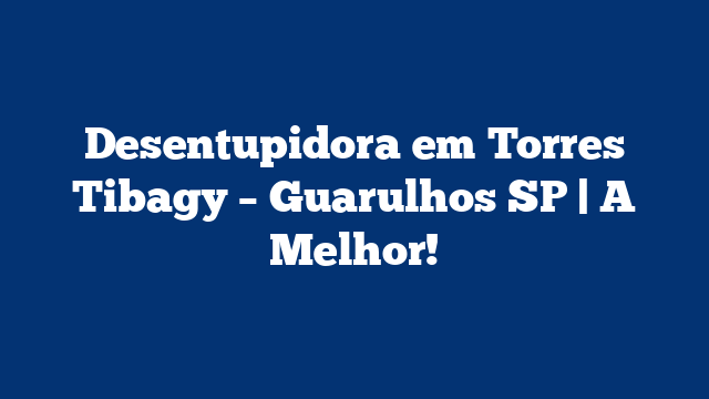 Desentupidora em Torres Tibagy – Guarulhos SP | A Melhor!