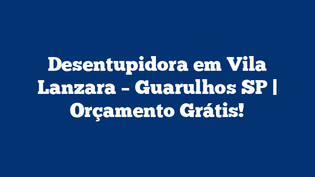 Desentupidora em Vila Lanzara – Guarulhos SP | Orçamento Grátis!