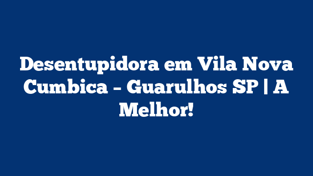 Desentupidora em Vila Nova Cumbica – Guarulhos SP | A Melhor!