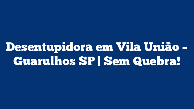 Desentupidora em Vila União – Guarulhos SP | Sem Quebra!