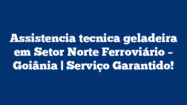 Assistencia tecnica geladeira em Setor Norte Ferroviário – Goiânia | Serviço Garantido!