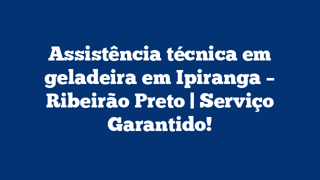 Assistência técnica em geladeira em Ipiranga – Ribeirão Preto | Serviço Garantido!