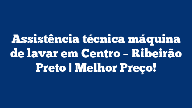 Assistência técnica máquina de lavar em Centro – Ribeirão Preto | Melhor Preço!