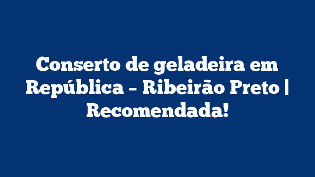 Conserto de geladeira em República – Ribeirão Preto | Recomendada!