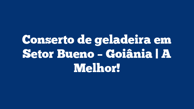 Conserto de geladeira em Setor Bueno – Goiânia | A Melhor!