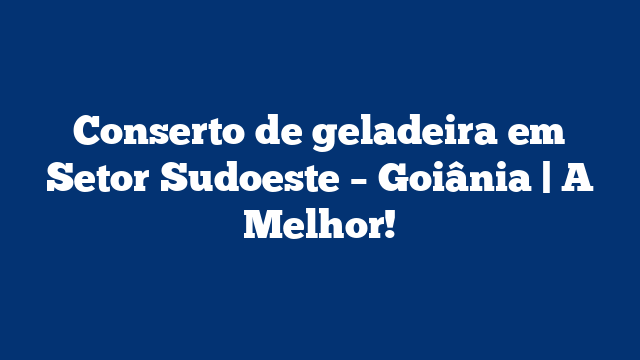 Conserto de geladeira em Setor Sudoeste – Goiânia | A Melhor!