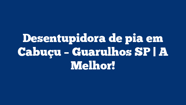 Desentupidora de pia em Cabuçu – Guarulhos SP | A Melhor!