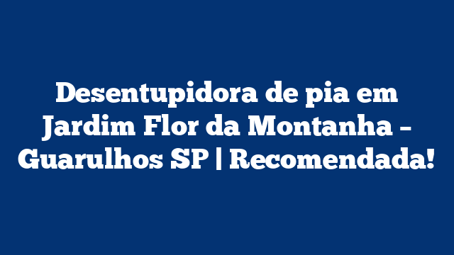 Desentupidora de pia em Jardim Flor da Montanha – Guarulhos SP | Recomendada!