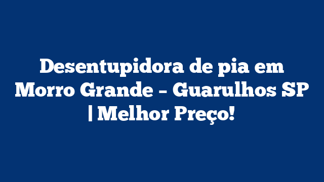 Desentupidora de pia em Morro Grande – Guarulhos SP | Melhor Preço!