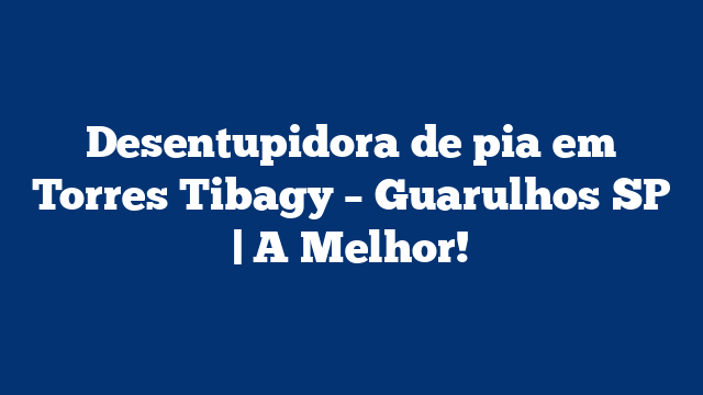 Desentupidora de pia em Torres Tibagy – Guarulhos SP | A Melhor!