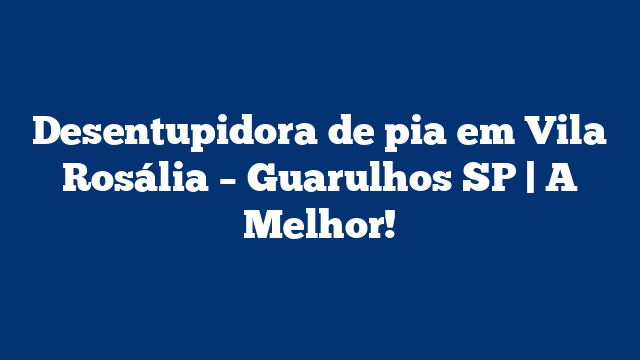 Desentupidora de pia em Vila Rosália – Guarulhos SP | A Melhor!