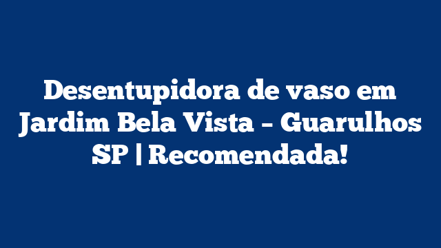 Desentupidora de vaso em Jardim Bela Vista – Guarulhos SP | Recomendada!