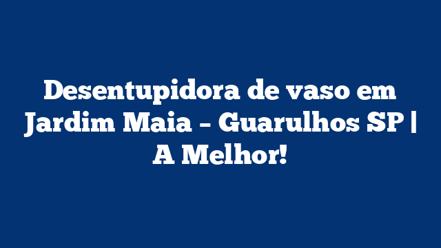 Desentupidora de vaso em Jardim Maia – Guarulhos SP | A Melhor!