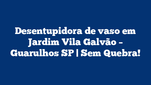Desentupidora de vaso em Jardim Vila Galvão – Guarulhos SP | Sem Quebra!
