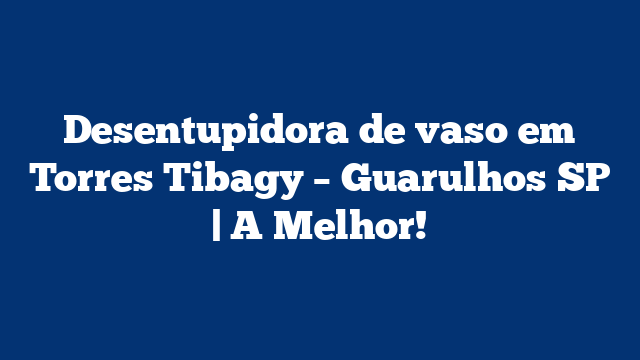 Desentupidora de vaso em Torres Tibagy – Guarulhos SP | A Melhor!