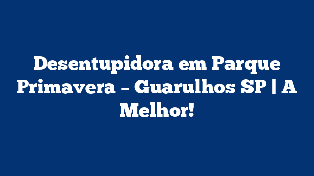 Desentupidora em Parque Primavera – Guarulhos SP | A Melhor!